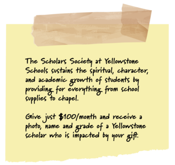 The Scholars Society at Yellowstone Schools sustains the spiritual, character, and academic growth of students by providing for everything from school supplies to chapel. Give just $100,/month and receive a photo, name, and grade of a Yellowstone scholar who is impacted by your gift